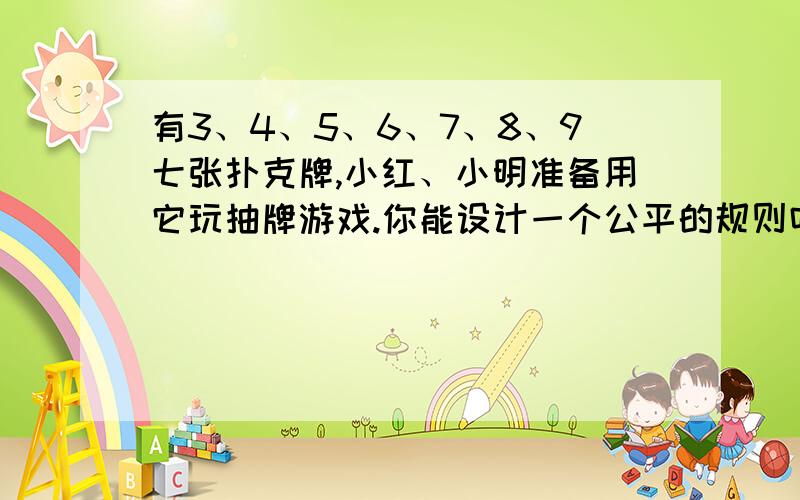 有3、4、5、6、7、8、9七张扑克牌,小红、小明准备用它玩抽牌游戏.你能设计一个公平的规则吗?并写一写为什么是公平的.急!