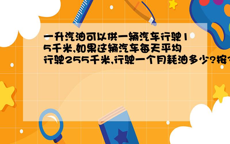 一升汽油可以供一辆汽车行驶15千米,如果这辆汽车每天平均行驶255千米,行驶一个月耗油多少?按30天计算