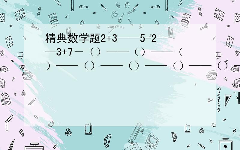 精典数学题2+3——5-2——3+7－（）——（）——（）——（）——（）——（）——（）——（）——（）——（）——（）——（）——（）——2请根据三个算式,找出规律,再填写后面的