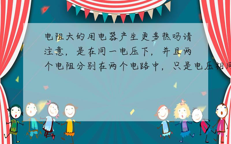 电阻大的用电器产生更多热吗请注意，是在同一电压下，并且两个电阻分别在两个电路中，只是电压相同罢了