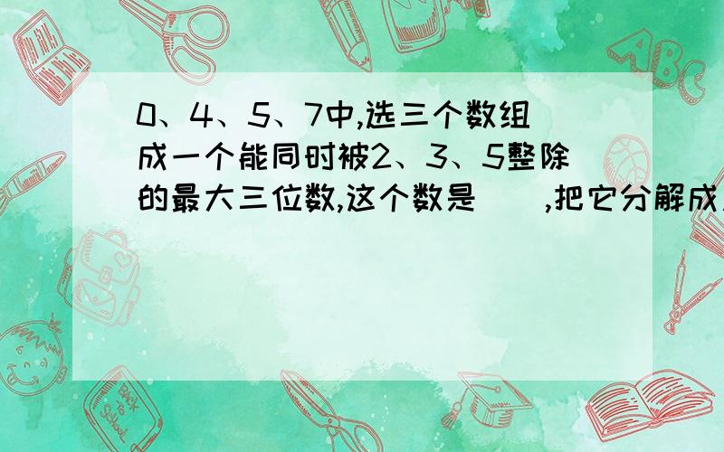 0、4、5、7中,选三个数组成一个能同时被2、3、5整除的最大三位数,这个数是（）,把它分解成质因数是（）