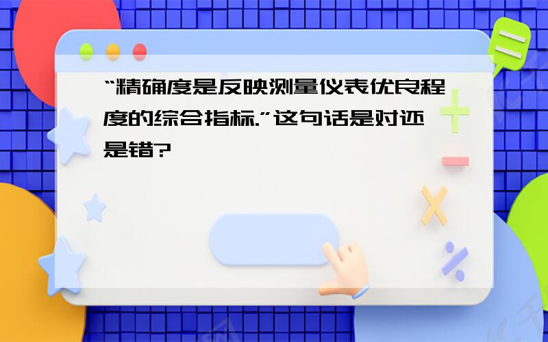 “精确度是反映测量仪表优良程度的综合指标.”这句话是对还是错?