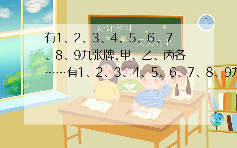 有1、2、3、4、5、6、7、8、9九张牌,甲、乙、丙各……有1、2、3、4、5、6、7、8、9九张牌,甲、乙、丙各拿三张.甲说：“我的三张牌的积是48.”乙说：“我的三张牌的和是15.”丙说：“我的三