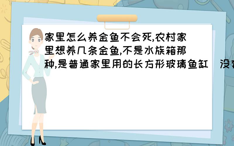 家里怎么养金鱼不会死,农村家里想养几条金鱼,不是水族箱那种,是普通家里用的长方形玻璃鱼缸（没有供氧气的那么高级的设备）,应该注意什么事项,最好能详细说说注意事项,比如养水,换水