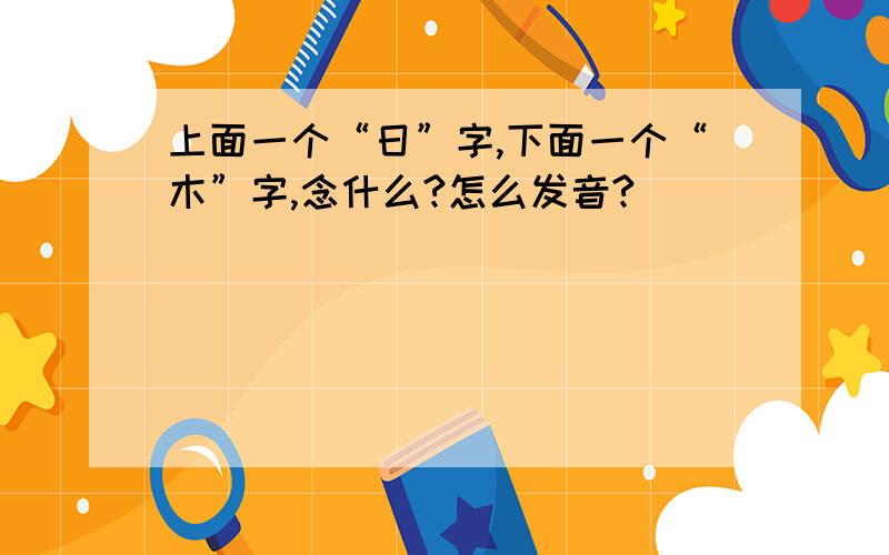 上面一个“日”字,下面一个“木”字,念什么?怎么发音?