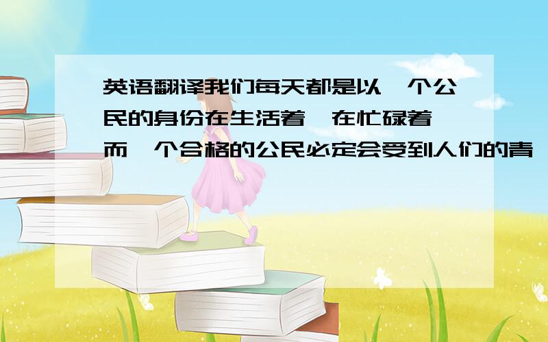 英语翻译我们每天都是以一个公民的身份在生活着,在忙碌着,而一个合格的公民必定会受到人们的青睐,他也是我们融入社会的第一步.因此,成为一个合格的公民是我们必修的课程,而如何成为