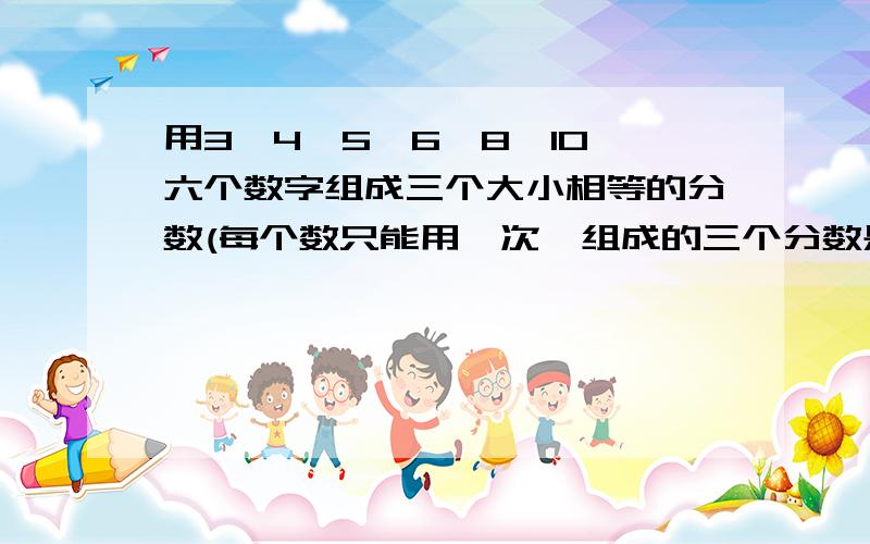 用3、4、5、6、8、10、六个数字组成三个大小相等的分数(每个数只能用一次,组成的三个分数是：