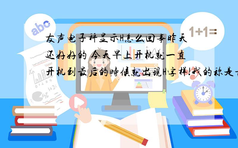 友声电子秤显示H怎么回事昨天还好好的 今天早上开机就一直开机到最后的时候就出现H字样!我的称是最大300KG的称!