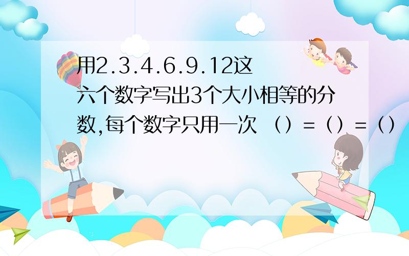 用2.3.4.6.9.12这六个数字写出3个大小相等的分数,每个数字只用一次 （）=（）=（） （）=（）=（）括号里填分数,一个等式里不能有重复的数