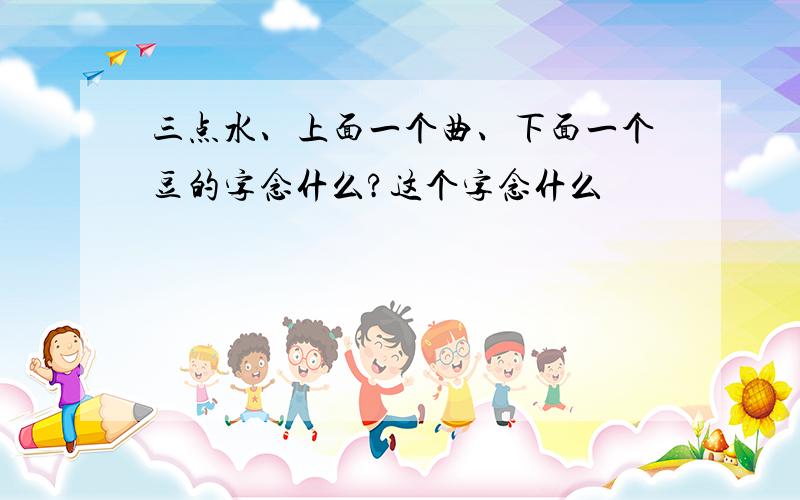 三点水、上面一个曲、下面一个豆的字念什么?这个字念什么