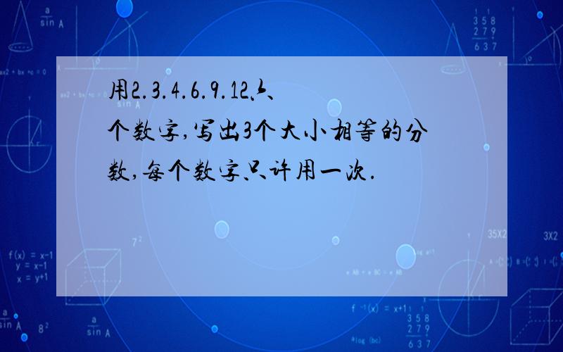 用2.3.4.6.9.12六个数字,写出3个大小相等的分数,每个数字只许用一次.