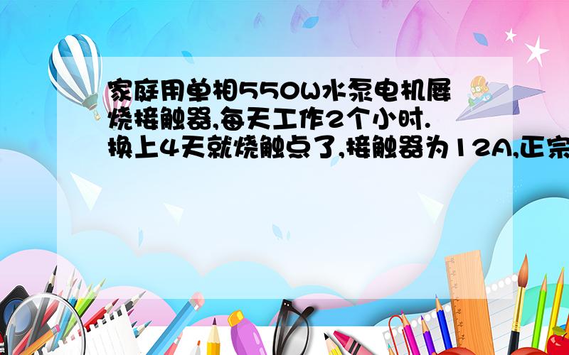 家庭用单相550W水泵电机屡烧接触器,每天工作2个小时.换上4天就烧触点了,接触器为12A,正宗大牌子接触器水泵是刚换3个月的,正常接电源是工作正常的,接触器是用水位控制系统控制的,现在已