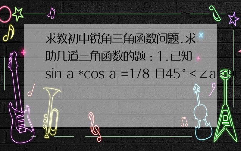 求教初中锐角三角函数问题.求助几道三角函数的题：1.已知sin a *cos a =1/8 且45°＜∠a＜90°,则cos a -sin a 的值是?2.已知a 为锐角,sin a =cos50°,则a等于?3.设a 为锐角,sin a =3 cos a 则cos a*sin a等于?4.1/4*t