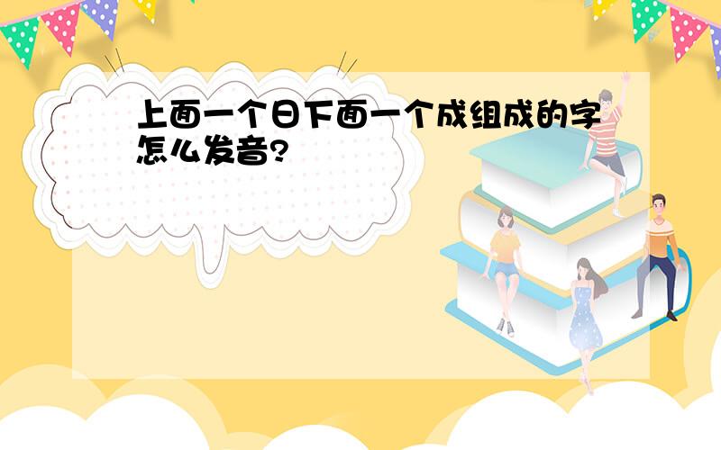 上面一个日下面一个成组成的字怎么发音?