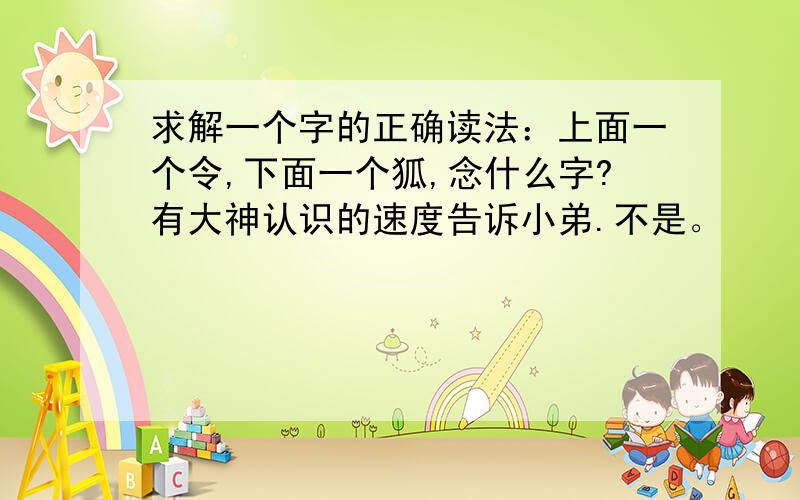 求解一个字的正确读法：上面一个令,下面一个狐,念什么字?有大神认识的速度告诉小弟.不是。