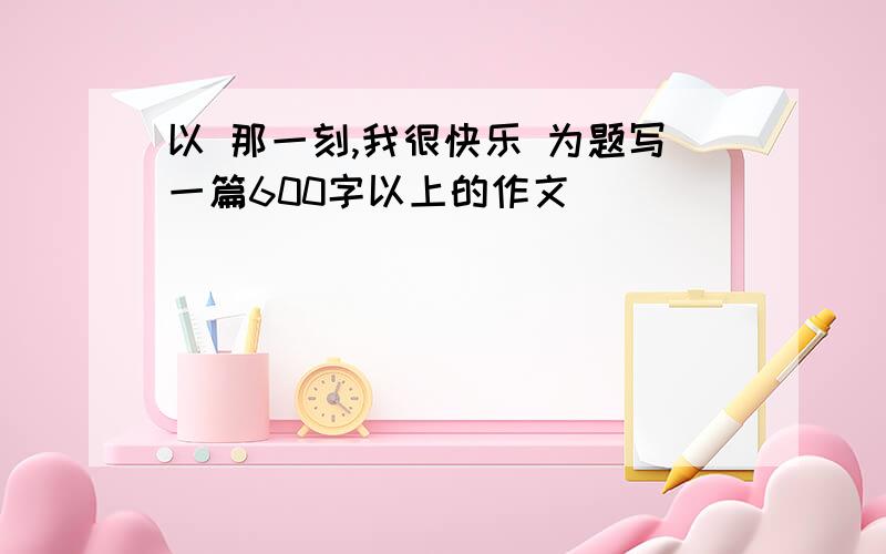 以 那一刻,我很快乐 为题写一篇600字以上的作文