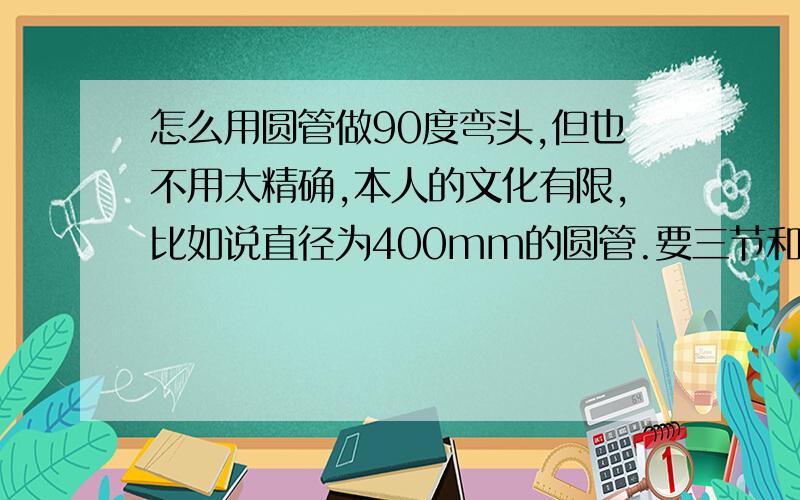 怎么用圆管做90度弯头,但也不用太精确,本人的文化有限,比如说直径为400mm的圆管.要三节和四节的,别说什么cad,要简单明白的,最好有图,分不是问题的,