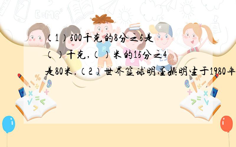 （1）500千克的8分之5是（）千克,（）米的15分之4是80米.（2）世界篮球明星姚明生于1980年,请你算一算到2011年他（）周岁.（3）在0.3,9分之5,44%,4.4%,0.46这几个书中,最大的是（）,它是一个（）