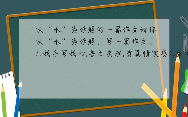 以“水”为话题的一篇作文请你以“水”为话题、写一篇作文、1.我手写我心,言之有理,有真情实感2.文体不限（除诗歌外）