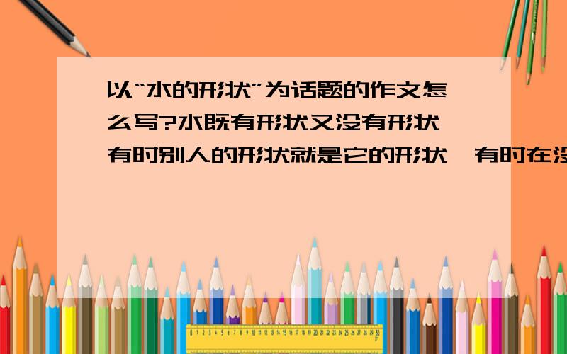 以“水的形状”为话题的作文怎么写?水既有形状又没有形状,有时别人的形状就是它的形状,有时在没有形状的地方为自己创造出形状来,请以“水的形状”为话题写一篇800字左右的作文.（以