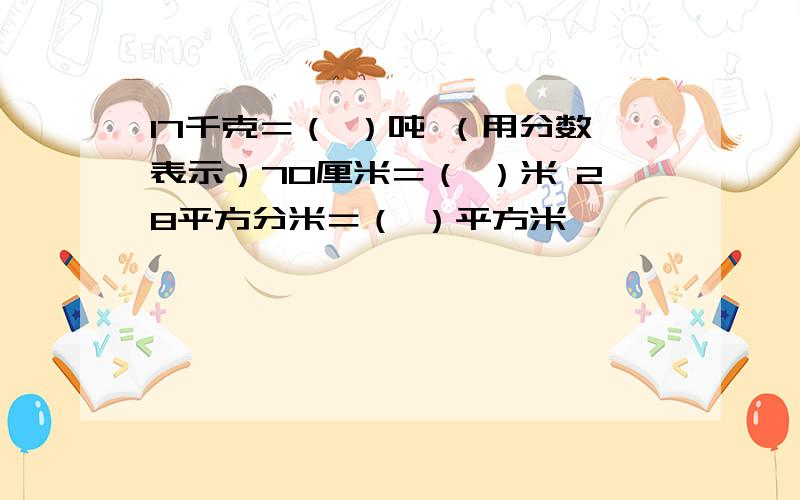 17千克＝（ ）吨 （用分数表示）70厘米＝（ ）米 28平方分米＝（ ）平方米