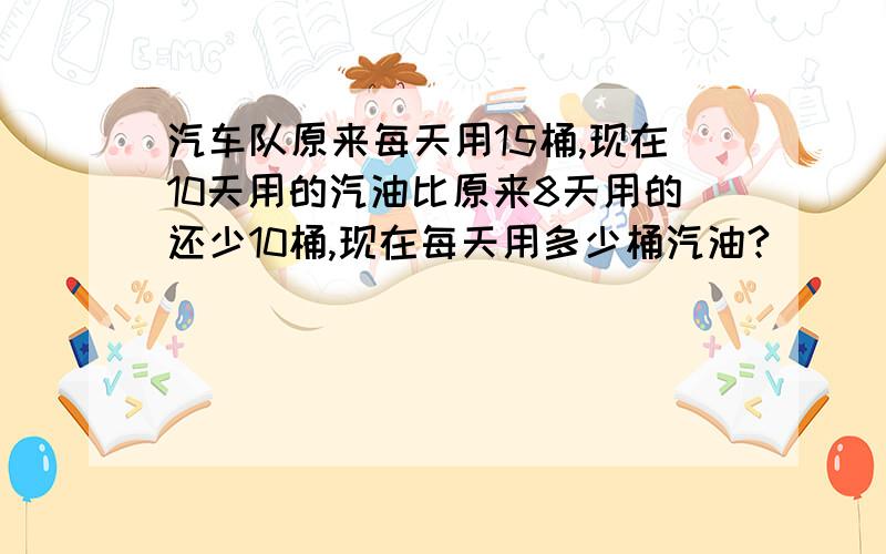 汽车队原来每天用15桶,现在10天用的汽油比原来8天用的还少10桶,现在每天用多少桶汽油?