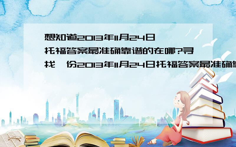 想知道2013年11月24日托福答案最准确靠谱的在哪?寻找一份2013年11月24日托福答案最准确靠谱的在什么地方.非常感激!