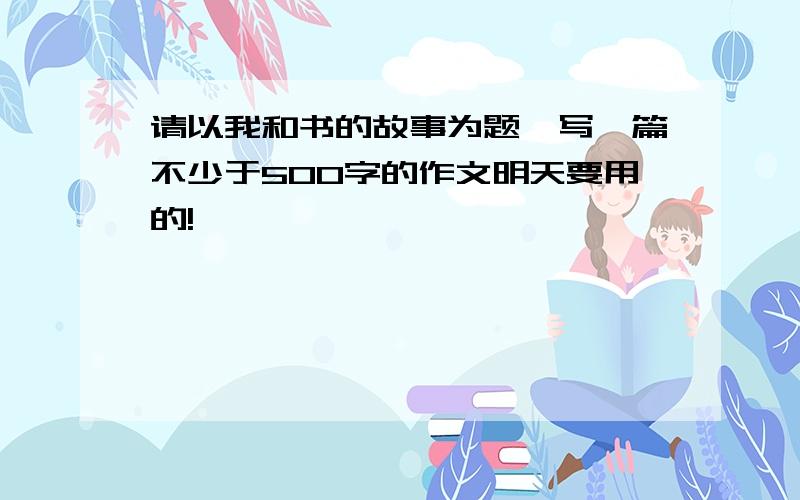 请以我和书的故事为题,写一篇不少于500字的作文明天要用的!