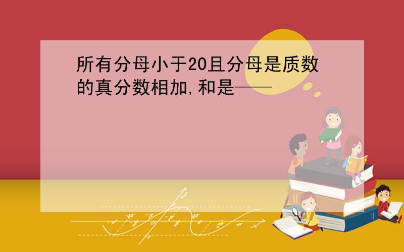 所有分母小于20且分母是质数的真分数相加,和是——