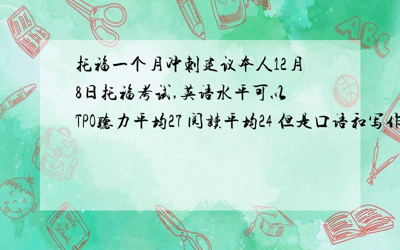 托福一个月冲刺建议本人12月8日托福考试,英语水平可以 TPO听力平均27 阅读平均24 但是口语和写作还没怎么准备 希望大神告诉我怎么准备以及我应把重心放在哪里里