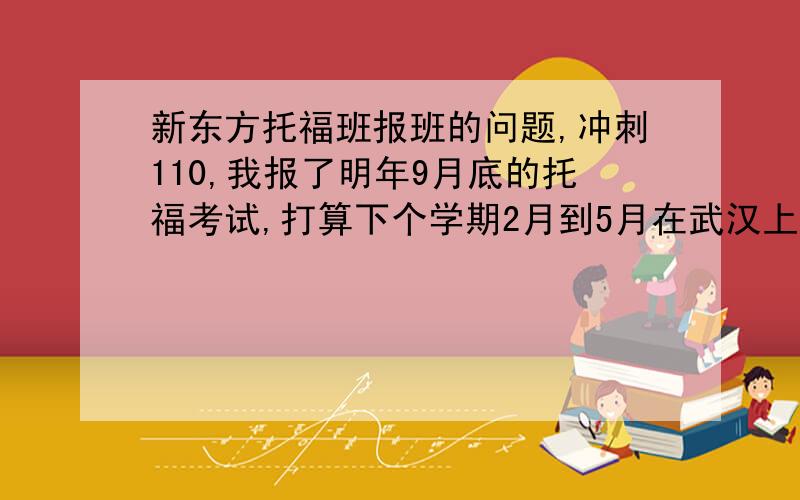 新东方托福班报班的问题,冲刺110,我报了明年9月底的托福考试,打算下个学期2月到5月在武汉上一次新东方的平时班,7月去北京总部上一次新东方的暑期班,全力冲刺110分.我目前的英语水平是六