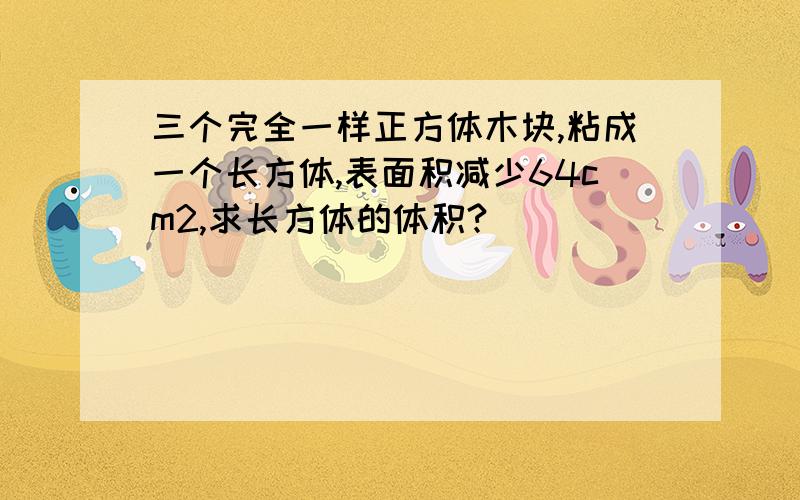 三个完全一样正方体木块,粘成一个长方体,表面积减少64cm2,求长方体的体积?