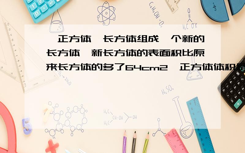 一正方体一长方体组成一个新的长方体,新长方体的表面积比原来长方体的多了64cm2,正方体体积是多少