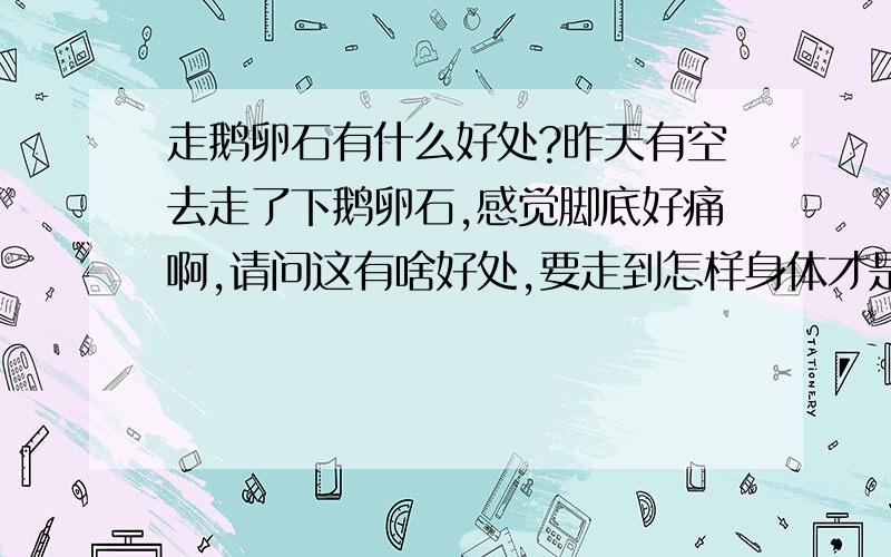 走鹅卵石有什么好处?昨天有空去走了下鹅卵石,感觉脚底好痛啊,请问这有啥好处,要走到怎样身体才是好?