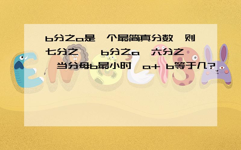 b分之a是一个最简真分数,则七分之一＜b分之a＜六分之一,当分母b最小时,a+ b等于几?