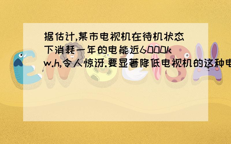 据估计,某市电视机在待机状态下消耗一年的电能近6000kw.h,令人惊讶.要显著降低电视机的这种电能消耗,你认为可以采取哪些方法?（至少说出2点）