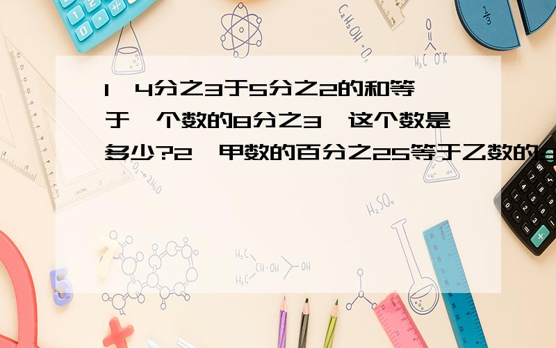 1、4分之3于5分之2的和等于一个数的8分之3,这个数是多少?2、甲数的百分之25等于乙数的3分之8,乙数是72甲数是多少?3、实验小学6年级有女生120人,比男生人数的3分之1少24人,实验小学共有学生