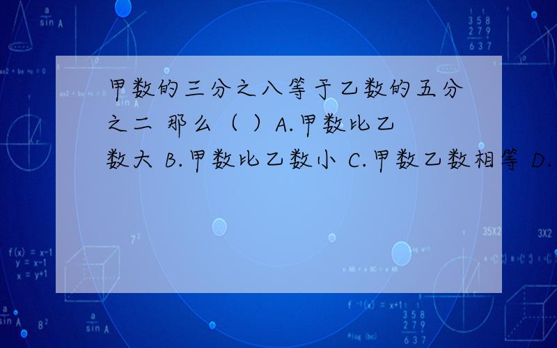 甲数的三分之八等于乙数的五分之二 那么（ ）A.甲数比乙数大 B.甲数比乙数小 C.甲数乙数相等 D.甲数大于或等于乙数还要为什么这样做?）