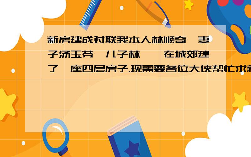 新房建成对联我本人林顺奇、妻子汤玉芬、儿子林鑫、在城郊建了一座四层房子.现需要各位大侠帮忙求新房落成对联一副,