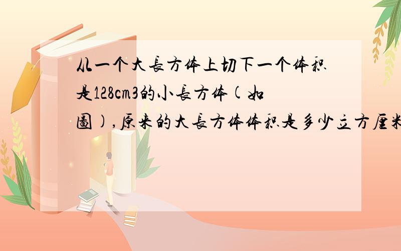 从一个大长方体上切下一个体积是128cm3的小长方体(如图),原来的大长方体体积是多少立方厘米?