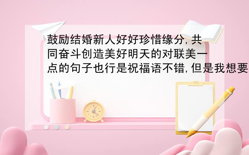 鼓励结婚新人好好珍惜缘分,共同奋斗创造美好明天的对联美一点的句子也行是祝福语不错,但是我想要点带鼓励性质的那种.再多找一些也不用太唯美、太有文采,关键要有勉励的意思,让人珍