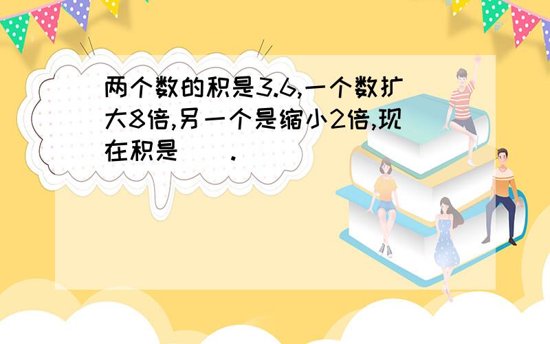 两个数的积是3.6,一个数扩大8倍,另一个是缩小2倍,现在积是().