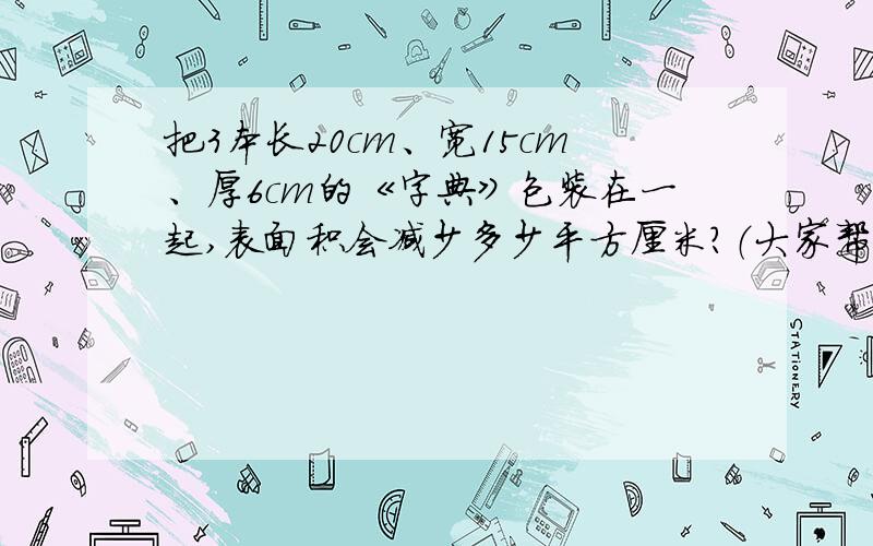 把3本长20cm、宽15cm、厚6cm的《字典》包装在一起,表面积会减少多少平方厘米?（大家帮个忙）