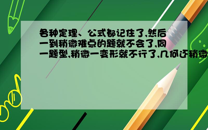 各种定理、公式都记住了,然后一到稍微难点的题就不会了,同一题型,稍微一变形就不行了,几何还稍微好点,就是代数最头疼.我也挺喜欢数学,就是学不好,上课听课也很认真.