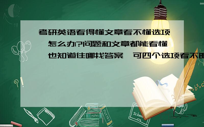 考研英语看得懂文章看不懂选项,怎么办?问题和文章都能看懂,也知道往哪找答案,可四个选项看不明白怎么选啊?最近一碰到按原文近义出的选项我一准栽,怎么办,大家先别说口语和练习的问题