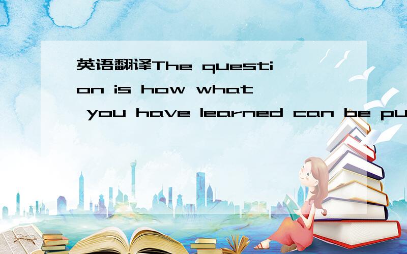 英语翻译The question is how what you have learned can be put into practice问题是如何把你学到的用到实际中.这么翻对吗?忘了说了 我问的是英译汉。英文句子本身没有问题。这是一个表语从句套宾语从句