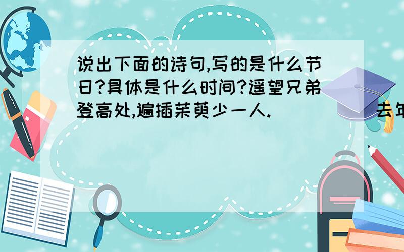 说出下面的诗句,写的是什么节日?具体是什么时间?遥望兄弟登高处,遍插茱萸少一人.（ ） （ ）去年元夜色,花市灯如昼.（ ） （ ）天街夜色凉如水,卧看牛郎织女星.（ ） （ ）玉颗姗姗下月