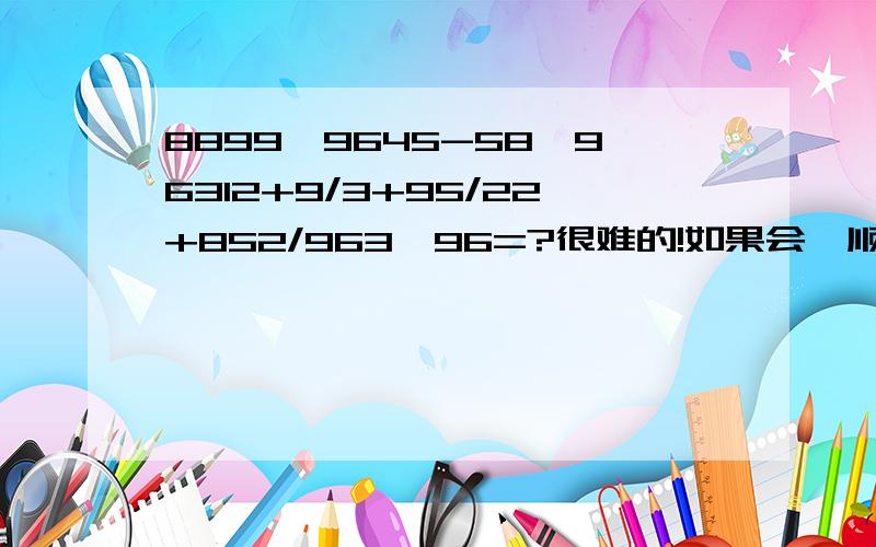 8899*9645-58*96312+9/3+95/22+852/963*96=?很难的!如果会,顺便帮我答这两道题：658*9852-69/65-98/98+6325*9852/8956=?8954*9852+6954*8952369/8956-985/963+98*59/8596=?