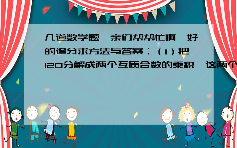 几道数学题,亲们帮帮忙啊,好的追分求方法与答案：（1）把120分解成两个互质合数的乘积,这两个互质合数是（  ）和（  ）（2）464除以一个两位数,余数是9,这个两位数有（  ）个（3）20以内