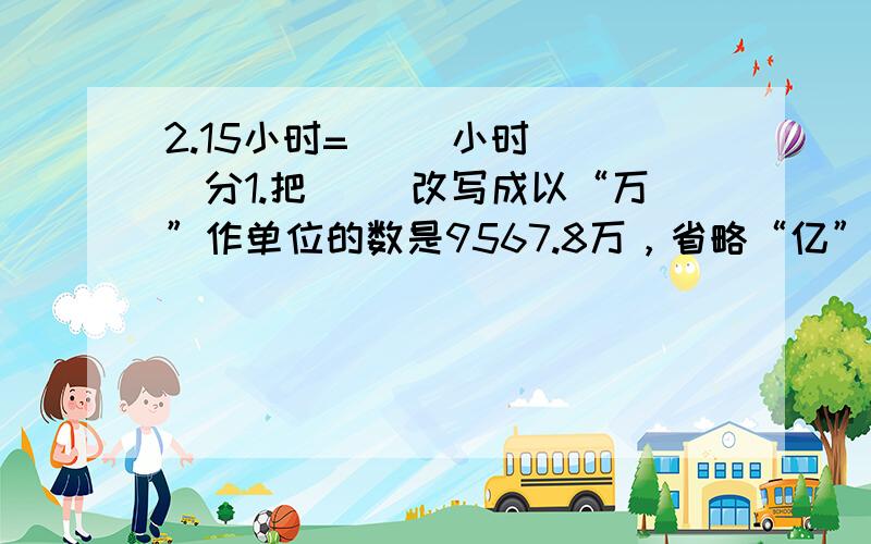 2.15小时=（ ）小时（ ）分1.把（ ）改写成以“万”作单位的数是9567.8万，省略“亿”后面的尾数约是（ 2.把5米长的钢筋，锯成每段一样长的小段，共锯6次，每段占全长的( )( ) 每段长（ ）